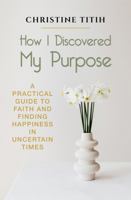 How I Discovered My Purpose: A Practical Guide to Faith and Finding Happiness in Uncertain Times 1942876653 Book Cover