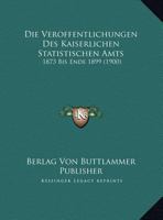 Die Veroffentlichungen Des Kaiserlichen Statistischen Amts: 1873 Bis Ende 1899 116952818X Book Cover