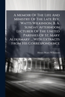 A Memoir of the Life and Ministry of the Late REV. Watts Wilkinson, B. A. Sunday Afternoon Lecturer of the United Parishes of St. Mary Aldermary ... with Extracts from His Correspondence 1178957683 Book Cover