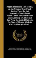 Report of the Hon. I. N. Morris, on the Two per Cent. Fund, Arising From the Net Proceeds of the Sales of Public Lands, Sold in the State Since ... Illinois, Made to His Excellency Richard... 1373800496 Book Cover