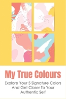My True Colours: Explore Your 5 Signature Colors And Get Closer To Your Authentic Self: How To Get Closer To Your Authentic Self Through The Exploration Of Color B098PGK174 Book Cover