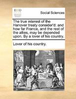 The true interest of the Hanover treaty consider'd: and how far France, and the rest of the allies, may be depended upon. By a lover of his country. 1170179274 Book Cover