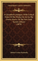 A Classified Catalogue, With Critical Notes Of The Works On Art In The Green Alcove, Of The New York Society Library 1165252147 Book Cover