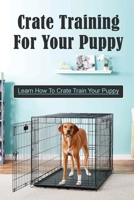 Crate Training For Your Puppy: Learn How To Crate Train Your Puppy: How To Potty Train A Puppy With A Crate B09CC4JCH3 Book Cover