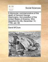 A Discourse; Commemorative of the Death of General George Washington, First President of the United States of America. Who Departed This Life, December 14, 1799, aet. 68 117097743X Book Cover