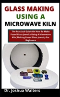 Glass Making Using A Microwave Kiln: The Practical Guide On How To Make Fused Glass Jewelry In A Microwave Kiln B099MYXDGV Book Cover