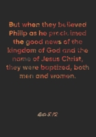 Acts 8: 12 Notebook: But when they believed Philip as he proclaimed the good news of the kingdom of God and the name of Jesus Christ, they were baptized, both men and w: Acts 8:12 Notebook, Bible Vers 1677067144 Book Cover