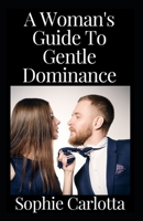 A Woman's Guide To Gentle Dominance: How to Be a Femdom and Have the Perfect Female Domination Domestic Discipline Marriage or Relationship B09TDZQWY1 Book Cover