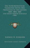 Das Kurfurstenthum Hannover Unter Den Franzosen In Den Jahren 1803, 1804, 1805: Und Dessen Fernere Schicksale (1806) 1160367701 Book Cover