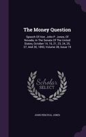 The Money Question Speech of Hon. John P. Jones, of Nevada, in the Senate of the United States, October 14, 16, 21, 23, 24, 25, 27, and 30, 1893 (Classic Reprint) 1277600139 Book Cover