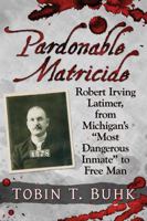Pardonable Matricide: Robert Irving Latimer, from Michigan's "most Dangerous Inmate" to Free Man 1476676348 Book Cover