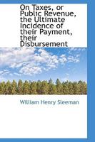 On Taxes, or Public Revenue, the Ultimate Incidence of their Payment, their Disbursement 0469611820 Book Cover