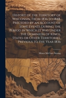 History of the Territory of Wisconsin, From 1836 to 1848. Preceded by an Account of Some Events During the Period in Which it was Under the Dominion ... Other Territories, Previous to the Year 1836 1022209183 Book Cover