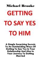 GETTING TO SAY YES TO HIM: A Simple Surprising Secrets To An Outstanding Ways Of Getting To Say Yes In Your Relationship And Also In Your Journey To Getting Married. No More Argument, No More Pain B094PHQPMP Book Cover