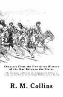 Chapters From the Unwritten History of the War Between the States: Or, The Incidents in the Life of a Confederate Soldier in Camp, on the March, in ... and in Prison. By Lieut. R. M. Collins.. 1477645411 Book Cover
