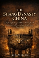 The Shang Dynasty China: Exploring the Origins of Chinese Writing, Sacred Ceremonies, and Powerful Rulers in Early Central Plains Society B0GP67B1FS Book Cover