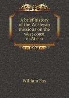 A Brief History Of The Wesleyan Missions On The West Coast Of Africa: Including Biographical Sketches Of All The Missionaries Who Have Died In That ... European Settlements And Of The Slave-trade 1015951163 Book Cover