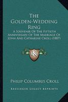 The Golden-Wedding Ring: A Souvenir of the Fiftieth Anniversary of the Marriage of John and Catharine Croll to Be Celebrated October 29, 1887 1377931242 Book Cover