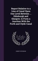 Report Relative to a Line of Canal upon One Level, between the Cities of Edinburgh & Glasgow, to form a Junction with the Forth & Clyde Canal at Lock No. 20: and also with the Port of Leith, & the Bro 134797329X Book Cover