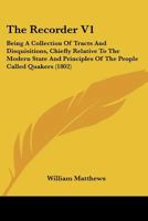 The Recorder V1: Being A Collection Of Tracts And Disquisitions, Chiefly Relative To The Modern State And Principles Of The People Called Quakers 1120921546 Book Cover