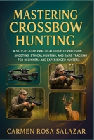 Mastering Crossbow Hunting: A Step-By-Step Practical Guide To Precision Shooting, Ethical Hunting, And Game Tracking For Beginners And Experienced Hunters B0FTSRSLJ1 Book Cover