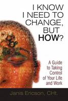 I Know I Need to Change, But How?: A Guide to Taking Control of Your Life and Work 1450218296 Book Cover