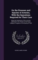 On the diseases and injuries of arteries, with the operations required for their cure; being the substance of the lectures delivered in the theatre of ... of Surgeons in the spring of MDCCCXXIX 1163118133 Book Cover