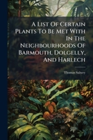 A List Of Certain Plants To Be Met With In The Neighbourhoods Of Barmouth, Dolgelly, And Harlech... 1270913727 Book Cover