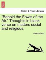 "Behold the Fowls of the Air." Thoughts in blank verse on matters social and religious. 1241150788 Book Cover
