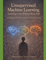 Unsupervised Machine Learning Learning to See Without Being Told: First Principles of Pattern, Similarity, and Representation “Before prediction, ... not just how models work — but why they mu) B0GL5K6KL8 Book Cover