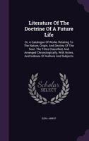 Literature Of The Doctrine Of A Future Life: Or, A Catalogue Of Works Relating To The Nature, Origin, And Destiny Of The Soul. The Titles Classified, And Arranged Chronologically, With Notes, And Inde 1174392223 Book Cover
