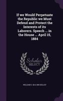 If We Would Perpetuate the Republic We Must Defend and Protect the Interests of Its Laborers. Speech ... in the House ... April 15, 1884 1432680315 Book Cover