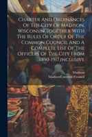 Charter And Ordinances Of The City Of Madison, Wisconsin Together With The Rules Of Order Of The Common Council And A Complete List Of The Officers Of The City From 1850-1917, inclusive 1021569542 Book Cover