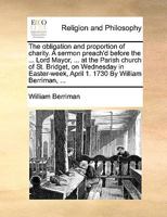 The obligation and proportion of charity. A sermon preach'd before the ... Lord Mayor, ... at the Parish church of St. Bridget, on Wednesday in Easter-week, April 1. 1730 By William Berriman, ... 1171139675 Book Cover