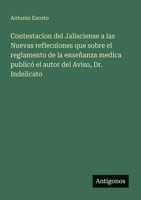 Contestacion del Jalisciense a las Nuevas reflecsiones que sobre el reglamento de la enseñanza medica publicó el autor del Aviso, Dr. Indelicato (Spanish Edition) 3563805733 Book Cover