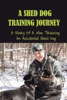A Shed Dog Training Journey: A Story Of A Man Training An Accidental Shed Dog: Training A Shed Dog B09BYBFMWX Book Cover