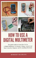 How To Use A Digital Multimeter: The Quick Guide to Learn How To Use A Digital Multimeter To Measure Voltage, Current And More Correctly, Diagnose And Fix Anything Electronic B08QSG7DX8 Book Cover