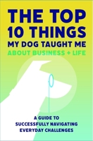 The Top 10 Things My Dog Taught Me About Business And Life: A Guide to Successfully Navigating Everyday Challenges 1733491902 Book Cover