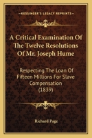A Critical Examination of the Twelve Resolutions of Mr. Joseph Hume: Respecting the Loan of Fifteen Millions for Slave Compensation: Also, a Review of the Financial Operations of the British Governmen 1165272970 Book Cover