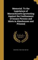 Memorial. To the Legislature of Massachusetts [protesting Against the Confinement of Insane Persons and Idiots in Almshouses and Prisons] 1014455278 Book Cover