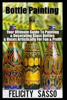 Bottle Painting: Your Ultimate Guide To Painting & Decorating Glass Bottles & Vases Artistically For Fun & Profit B08T6ZYBMQ Book Cover