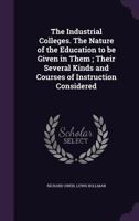 The Industrial Colleges. the Nature of the Education to Be Given in Them; Their Several Kinds and Courses of Instruction Considered 1347568808 Book Cover