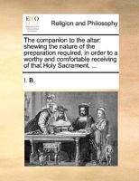 The companion to the altar: shewing the nature of the preparation required, in order to a worthy and comfortable receiving of that Holy Sacrament. ... 1170462685 Book Cover
