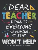 Teacher Life: Dear Teacher I Talk to Everyone Kids Funny School Gift Composition Notebook College Students Wide Ruled Line Paper 8.5x11 Moving My Seat Won't Help, a Colorful Design for Children 1092742182 Book Cover