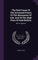 The Real Cause Of The Increased Prince Of The Necesaries Of Life, And Of The High Price Of Gold Bullion: With An Appendix 1354571061 Book Cover