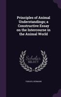 Principles of Animal Understandings; A Constructive Essay on the Intercourse in the Animal World 135432174X Book Cover