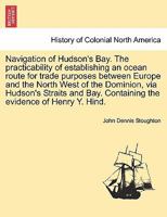 Navigation of Hudson's Bay. The practicability of establishing an ocean route for trade purposes between Europe and the North West of the Dominion, ... Containing the evidence of Henry Y. Hind. 1241694001 Book Cover