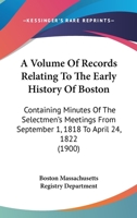 A Volume Of Records Relating To The Early History Of Boston: Containing Minutes Of The Selectmen's Meetings From September 1, 1818 To April 24, 1822 0548822530 Book Cover