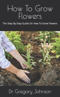 How To Grow Flowers: The Step By Step Guide On How To Grow Flowers B09GZ98LS1 Book Cover