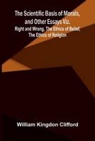 The Scientific Basis of Morals, and Other Essays Viz.: Right and Wrong, The Ethics of Belief, The Ethics of Religion 9378412416 Book Cover